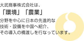 大武商事株式会社は、「環境」「農業」分野を中心に日本の先進的な技術・設備を中国へ紹介、その導入の橋渡しを行っています。